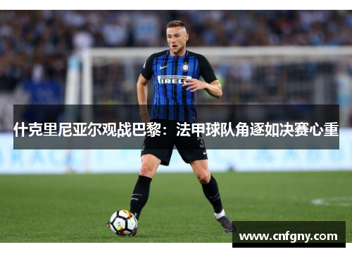 什克里尼亚尔观战巴黎:法甲球队角逐如决赛心重 什克里尼亚尔观战巴黎:法甲球队角逐如决赛心重